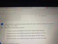 Thoice Boarc x
A IN CLASS ASSIGNMENT FOR
O Emmaree Hernandez - Mole R X
O Unit 4 Test 2
O How to Calculate Molar Mass
A goformative.com/formatives/6021509f9fbcc1919474d934
4
6.
8
9.
10
4.1 x 1025 moles
Carbon disulfide is produced by reacting carbon with sulfur dioxide according to the equation:
5 C+2 SO, CS, +4 CO
3.
目
Which of these statements is correct?
5 moles of carbon are needed to react with 2 moles of sulfur dioxide
5 grams of carbon are needed to produce 4 moles of carbon monoxide
5 grams of carbon are needed to react with 2 grams of sulfur dioxide
5 atoms of carbon are needed to produce 4 grams of carbon monoxide
Given the halanced eauation:
