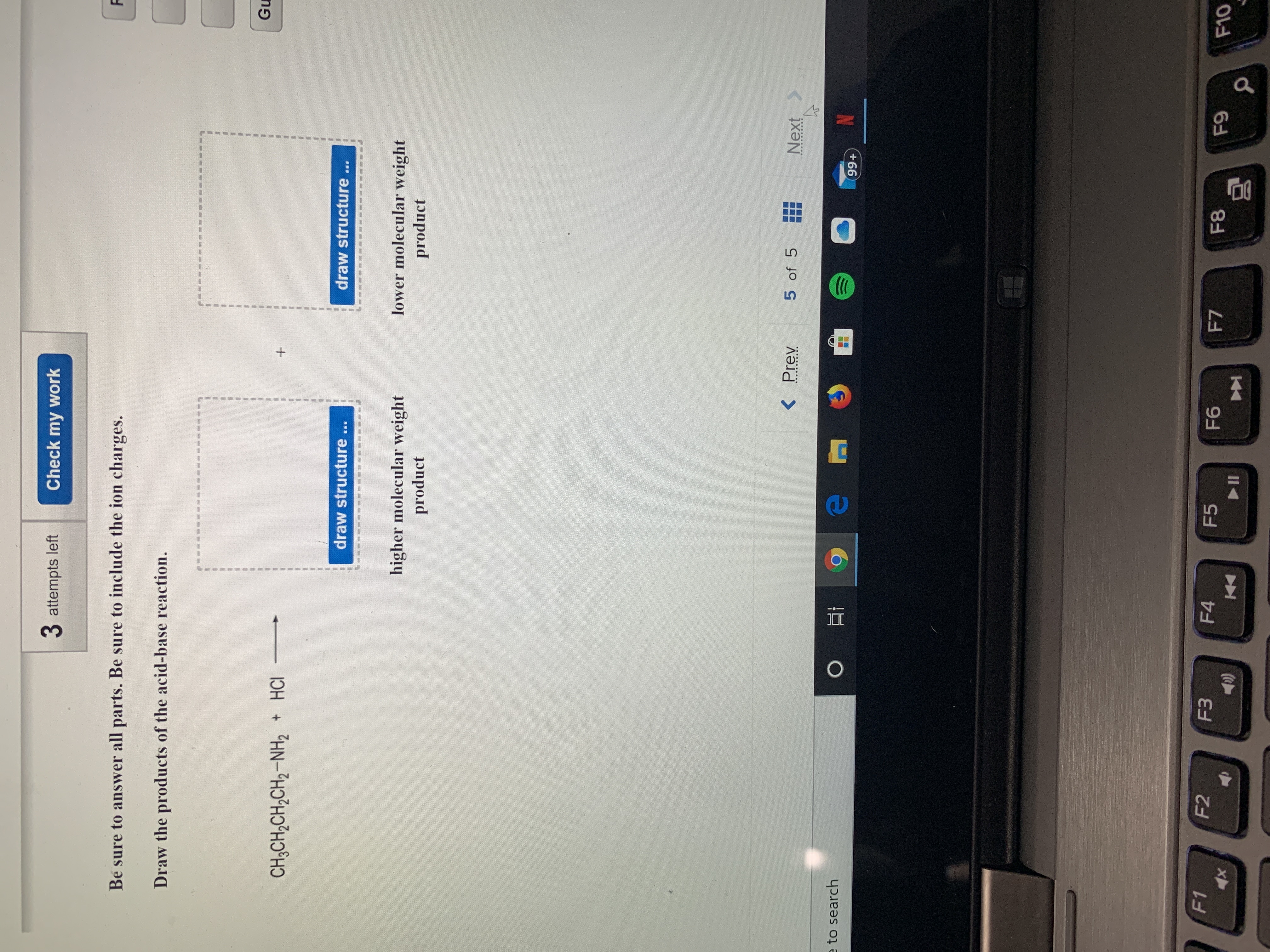 3 attempts left
Check my work
Be sure to answer all parts. Be sure to include the ion charges.
Draw the products of the acid-base reaction.
Gu
CH;CH,CH,CH2-NH2 + HCI
draw structure...
draw structure...
higher molecular weight
product
lower molecular weight
product
< Prev
5 of 5
Next>
e to search
99+
F1
F2
F3
F4
F5
F6
F7
F8
F9
F10
II
