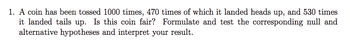 1. A coin has been tossed 1000 times, 470 times of which it landed heads up, and 530 times
it landed tails up. Is this coin fair? Formulate and test the corresponding null and
alternative hypotheses and interpret your result.