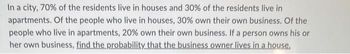 In a city, 70% of the residents live in houses and 30% of the residents live in
apartments. Of the people who live in houses, 30% own their own business. Of the
people who live in apartments, 20% own their own business. If a person owns his or
her own business, find the probability that the business owner lives in a house.