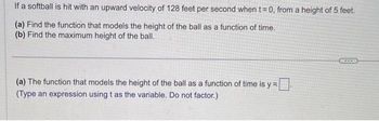 If a softball is hit with an upward velocity of 128 feet per second when t=0, from a height of 5 feet.
(a) Find the function that models the height of the ball as a function of time.
(b) Find the maximum height of the ball.
(a) The function that models the height of the ball as a function of time is y=
(Type an expression using t as the variable. Do not factor.)