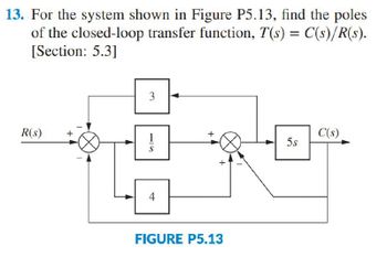 13. For the system shown in Figure P5.13, find the poles
of the closed-loop transfer function, T(s) = C(s)/R(s).
[Section: 5.3]
3
R(s)
1
S
4
+
FIGURE P5.13
50
C(s)
5s