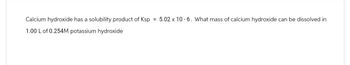 Calcium hydroxide has a solubility product of Ksp = 5.02 x 10-6. What mass of calcium hydroxide can be dissolved in
1.00 L of 0.254M potassium hydroxide