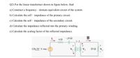 Q2) For the linear transformer shown in figure below, find:
a) Construct a frequency – domain equivalent circuit of the system
b) Calculate the self – impedance of the primary circuit.
c) Calculate the self – impedance of the secondary circuit.
d) Calculate the impedance reflected into the primary winding.
e) Calculate the scaling factor of the reflected impedance.
42
-j62
1:2
ww
120/0° V rms
20 N
ll
