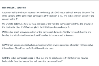 **Projectile Motion and Calculations**

A cannonball is fired from a cannon located on top of a 30.0-meter tall wall into the distance. The initial velocity of the cannonball coming out of the cannon is \( \mathbf{v}_0 \). The initial angle of launch of the cannonball is \( \theta \).

We want to determine how far from the base of the wall the cannonball will strike the ground (in the horizontal direction) if we are given the initial speed \( v_0 \) and angle \( \theta \).

**(A)** Sketch a graph showing the position of the cannonball during its flight (y versus x), showing and labeling the initial velocity vector. Identify and write knowns and unknowns.

**(B)** Without using numerical values, determine which physics equations of motion will help solve this problem. Simplify them as useful for this particular case.

**(C)** If the initial cannonball speed is 75.0 m/s and its initial angle is \( \theta = 32.0 \) degrees, how far horizontally from the base of the wall does the cannonball land?