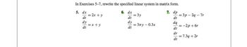 In Exercises 5-7, rewrite the specified linear system in matrix form.
7. dp
5.
dt
dq
dt
dr
dx
dt
dy
dt
= 2x + y
= x+y
6. dx
dt
dy
dt
= 3y
=3лу - 0.3x
dt
=3p-2q-7r
= -2p+6r
= 7.3q + 2r