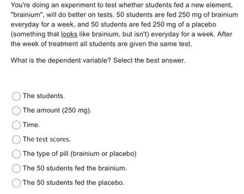 You're doing an experiment to test whether students fed a new element,
"brainium", will do better on tests. 50 students are fed 250 mg of brainium
everyday for a week, and 50 students are fed 250 mg of a placebo
(something that looks like brainium, but isn't) everyday for a week. After
the week of treatment all students are given the same test.
What is the dependent variable? Select the best answer.
The students.
The amount (250 mg).
Time.
The test scores.
The type of pill (brainium or placebo)
The 50 students fed the brainium.
The 50 students fed the placebo.