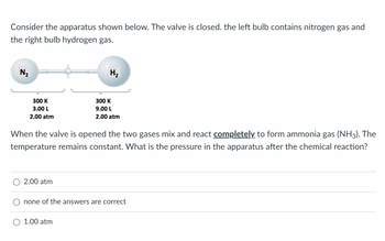 ### Understanding Gas Reactions: Ammonia Formation

Consider the apparatus shown below. The valve is closed. The left bulb contains nitrogen gas (N₂) and the right bulb contains hydrogen gas (H₂).

![Apparatus Diagram](#)
- **Left Bulb (N₂):**
  - Temperature: 300 K
  - Volume: 3.00 L
  - Pressure: 2.00 atm

- **Right Bulb (H₂):**
  - Temperature: 300 K
  - Volume: 9.00 L
  - Pressure: 2.00 atm

When the valve is opened, the two gases mix and react completely to form ammonia gas (NH₃). The temperature remains constant. What is the pressure in the apparatus after the chemical reaction?

**Options:**
1. 2.00 atm
2. None of the answers are correct
3. 1.00 atm

**Explanation:**

1. The initial state of the gases in separate bulbs indicates that both gases are at the same pressure (2.00 atm) and temperature (300 K) but occupy different volumes.
2. According to the balanced chemical equation for the formation of ammonia:
   \[ N₂ + 3 H₂ \rightarrow 2 NH₃ \]
3. For every 1 mole of nitrogen, 3 moles of hydrogen react. Therefore, the limiting reagent must be determined:
    - Moles of N₂: \( n(N₂) = \frac{P \cdot V}{R \cdot T} = \frac{2.00 \cdot 3}{0.0821 \cdot 300} = \frac{6}{24.63} \approx 0.244 \text{ moles} \)
    - Moles of H₂: \( n(H₂) = \frac{2.00 \cdot 9}{0.0821 \cdot 300} = \frac{18}{24.63} \approx 0.73 \text{ moles} \)

Since 1 mole of N₂ requires 3 moles of H₂, to react with 0.244 moles of N₂, we need \(3 \cdot 0.244 = 0.732 \text { moles of H₂}\). Therefore, N₂ is the limiting reagent.

4. Using gas