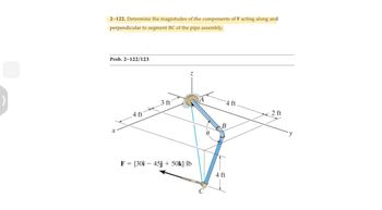 2-122. Determine the magnitudes of the components of F acting along and
perpendicular to segment BC of the pipe assembly.
Prob. 2-122/123
X
4 ft
3 ft
Z
F = {30i - 45j + 50k} lb
CILITY
A
C
4 ft
B
4 ft
2 ft
y