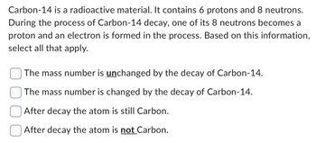 Carbon-14 is a radioactive material. It contains 6 protons and 8 neutrons.
During the process of Carbon-14 decay, one of its 8 neutrons becomes a
proton and an electron is formed in the process. Based on this information,
select all that apply.
The mass number is unchanged by the decay of Carbon-14.
The mass number is changed by the decay of Carbon-14.
After decay the atom is still Carbon.
After decay the atom is not Carbon.