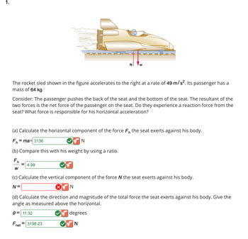 **Rocket Sled Problem**

A rocket sled accelerates to the right at a rate of \(49 \, \text{m/s}^2\). The passenger has a mass of \(64 \, \text{kg}\).

**Key Concepts:**

The passenger interacts with the seat by applying forces on its back and bottom. The net force affects their interaction. Does the passenger feel a reaction force? What causes their horizontal acceleration?

---

**Questions and Calculations:**

**(a) Horizontal Force Component**

Calculate the horizontal component \( F_h \) of the force the seat exerts:

\[
F_h = ma = 3136 \, \text{N}
\]

**(b) Force to Weight Ratio**

Compare the horizontal force with the passenger's weight:

\[
\frac{F_h}{w} = 4.99
\]

**(c) Vertical Force Component**

Calculate the vertical component \( N \) of the force the seat exerts:

\[
N = \, \text{(value not provided)}
\]

**(d) Total Force and Direction**

Calculate the total force \( F_{\text{net}} \) exerted by the seat, including direction relative to horizontal:

\[
\theta = 11.32^\circ
\]
\[
F_{\text{net}} = 3198.23 \, \text{N}
\]

---

**Diagram Explanation:**

The diagram shows a rocket sled moving horizontally with force arrows indicating the vertical force \( N \) and the weight \( w \). The sled accelerates to the right, illustrating forces acting on the passenger.