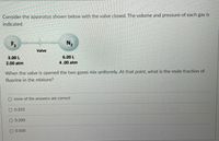 Consider the apparatus shown below with the valve closed. The volume and pressure of each gas is
indicated.
F2
N2
Valve
3.00 L
6.00 L
2.00 atm
4.00 atm
When the valve is opened the two gases mix uniformly. At that point, what is the mole fraction of
fluorine in the mixture?
none of the answers are correct
O 0.333
0.200
O 0.500
