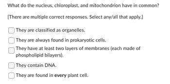 What do the nucleus, chloroplast, and mitochondrion have in common?
[There are multiple correct responses. Select any/all that apply.]
They are classified as organelles.
They are always found in prokaryotic cells.
They have at least two layers of membranes (each made of
phospholipid bilayers).
They contain DNA.
They are found in every plant cell.