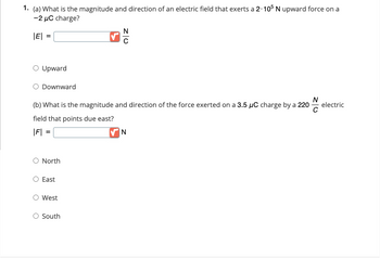 1. (a) What is the magnitude and direction of an electric field that exerts a 2. 105 N upward force on a
-2 μC charge?
|E| =
=
O North
O Upward
O Downward
승
(b) What is the magnitude and direction of the force exerted on a 3.5 μC charge by a 220
field that points due east?
|F| =
O East
O West
N
ZO
O South
N
electric