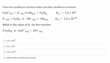 Given the equilibrium reactions below and their equilibrium constants.
H3O+ (aq) + A (aq) ⇒ HA(aq) + H₂O (1)
Kc1
=
2.5 x 104
A™
+ H₂O(1) OH-
(aq)
(aq)
+ HA(aq)
2.5 x 10-10
What is the value of Kc for the reaction
2 H₂O)
H3O+
+ OH (aq)
(aq)
1.0 x 10¹4
6.3 x 10-6
1.0 x 10-14
none of the answers are correct
Kc2
=