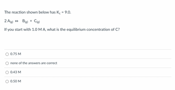 ### Equilibrium Concentration Calculation

#### Problem Statement
The reaction shown below has \( K_c = 9.0 \).

\[ 2A_{(g)} \leftrightarrow B_{(g)} + C_{(g)} \]

If you start with 1.0 M A, what is the equilibrium concentration of C?

#### Multiple Choice Options
- \( \bigcirc \) 0.75 M
- \( \bigcirc \) none of the answers are correct
- \( \bigcirc \) 0.43 M
- \( \bigcirc \) 0.50 M

#### Explanation
To solve this problem, you need to apply the concept of chemical equilibrium and use the given equilibrium constant \( K_c \). You would set up an ICE table (Initial, Change, Equilibrium) to track the concentrations of reactants and products over time until equilibrium is reached.