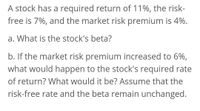 A stock has a required return of 11%, the risk-
free is 7%, and the market risk premium is 4%.
a. What is the stock's beta?
b. If the market risk premium increased to 6%,
what would happen to the stock's required rate
of return? What would it be? Assume that the
risk-free rate and the beta remain unchanged.
