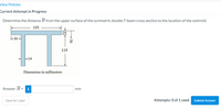 View Policies
Current Attempt in Progress
Determine the distance H from the upper surface of the symmetric double-T beam cross section to the location of the centroid.
155
14
-30
H
115
-14
Dimensions in millimeters
Answer: H = i
mm
Attempts: 0 of 1 used Submit Answer
Save for Later
