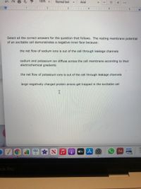 100%
Normal text
Arial
11
+
...
I| I11 I 2 l 3
4
5
6
Select all the correct answers for the question that follows. The resting membrane potential
of an excitable cell demonstrates a negative inner face because:
the net flow of sodium ions is out of the cell through leakage channels
sodium and potassium ion diffuse across the cell membrane according to their
electrochemical gradients
the net flow of potassium ions is out of the cell through leakage channels
large negatively charged protein anions get trapped in the excitable cell
O tv
Aa
ok Pro
