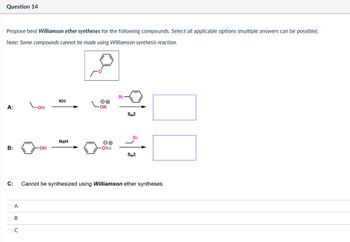 Question 14
Propose best Williamson ether syntheses for the following compounds. Select all applicable options (multiple answers can be possible).
Note: Some compounds cannot be made using Williamson synthesis reaction.
همه
ΚΗ
A:
LOH
ΘΘ
OK
Br
SN2
Br
NaH
B:
⚫OH
-ONa
SN2
C:
A
B
C
Cannot be synthesized using Williamson ether syntheses.