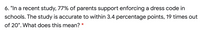 6. "In a recent study, 77% of parents support enforcing a dress code in
schools. The study is accurate to within 3.4 percentage points, 19 times out
of 20". What does this mean?
