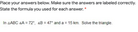 Place your answers below. Make sure the answers are labeled correctly.
State the formula you used for each answer.
In AABC 4A = 72°, 4B = 47° and a = 15 km. Solve the triangle.
