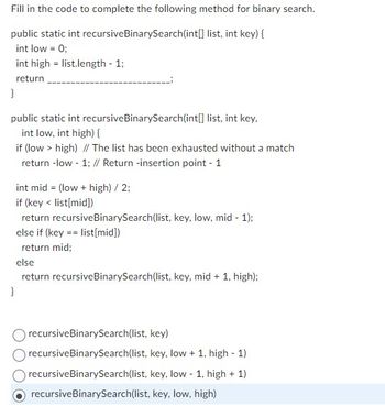 Fill in the code to complete the following method for binary search.
public static int recursive BinarySearch(int[] list, int key) {
int low = 0;
int high list.length - 1;
return
}
public static int recursive BinarySearch(int[] list, int key,
int low, int high) {
if (low > high) // The list has been exhausted without a match
return -low - 1; // Return -insertion point - 1
int mid= (low + high) / 2;
if (key < list[mid])
return recursive BinarySearch(list, key, low, mid - 1);
else if (key == list[mid])
return mid;
else
return recursive BinarySearch(list, key, mid + 1, high);
}
recursive BinarySearch(list, key)
recursive BinarySearch(list, key, low + 1, high - 1)
recursive BinarySearch(list, key, low - 1, high + 1)
recursive BinarySearch(list, key, low, high)