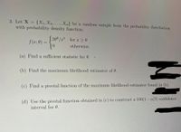 3. Let X = {X1, X2, . . . , Xn} be a random sample from the probability distribution
with probability density function:
(202 /x for c > 0
f (x; 0) =
0.
otherwise.
(a) Find a sufficient statistic for 0.
(b) Find the maximum likelihood estimator of 0.
(c) Find a pivotal function of the maximum likelihood estimator found in (b).
(d) Use the pivotal function obtained in (c) to construct a 100(1– a)% confidence
interval for 0.
