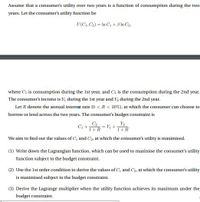 Assume that a consumer's utility over two years is a function of consumption during the two
years. Let the consumer's utility function be
U(C1, C2) = In C + 3 In C2,
where Ci is consumption during the 1st year, and C2 is the consumption during the 2nd year.
The consumer's income is Y, during the Ist year and Y, during the 2nd year.
Let R denote the annual interest rate (0 <R< 20%), at which the consumer can choose to
borrow or lend across the two years. The consumer's budget constraint is
Ci +
C2
1+R
= Y +
1+R
We aim to find out the values of C, and C2, at which the consumer's utility is maximised.
(1) Write down the Lagrangian function, which can be used to maximise the consumer's utility
function subject to the budget constraint.
(2) Use the Ist order condition to derive the values of C and C2, at which the consumer's utility
is maximised subject to the budget constraint.
(3) Derive the Lagrange multiplier when the utility function achieves its maximum under the
budget constraint.
