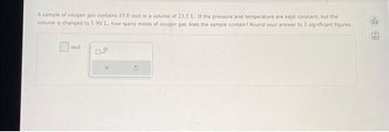 A sample of oxygen gas contains 15.0 mol in a volume of 23.5 L. If the pressure and temperature are kept constant, but the
volume is changed to 1.90 L, how many moles of oxygen gas does the sample contain? Round your answer to 3 significant figures.
mol
D.P