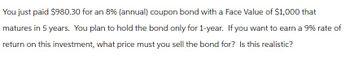 You just paid $980.30 for an 8% (annual) coupon bond with a Face Value of $1,000 that
matures in 5 years. You plan to hold the bond only for 1-year. If you want to earn a 9% rate of
return on this investment, what price must you sell the bond for? Is this realistic?