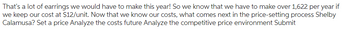 That's a lot of earrings we would have to make this year! So we know that we have to make over 1,622 per year if
we keep our cost at $12/unit. Now that we know our costs, what comes next in the price-setting process Shelby
Calamusa? Set a price Analyze the costs future Analyze the competitive price environment Submit