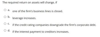 The required return on assets will change, if
O a.
one of the firm's business lines is closed.
b.
leverage increases.
C.
if the credit rating companies downgrade the firm's corporate debt.
O d.
if the interest payment to creditors increases.