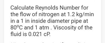 Calculate Reynolds Number for
the flow of nitrogen at 1.2 kg/min
in a 1 in inside diameter pipe at
80°C and 1 atm. Viscosity of the
fluid is 0.021 CP.