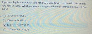 Suppose a Big Mac sandwich sells for 2.50 US Dollars in the United States and for
400 Yens in Japan. Which nominal exchange rate is consistent with the Law of One
Price?
120 yens for US$1.
160 yens for US$1.
160 yens for US$2.50.
120 yens for US$120.