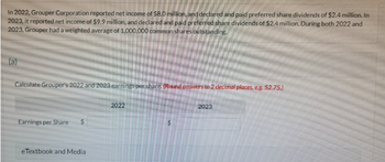 In 2022, Grouper Corporation reported net income of $8.0 million, and declared and paid preferred share dividends of $2.4 million. In
2023, it reported net income of $9.9 million, and declared and paid preferred share dividends of $2.4 million. During both 2022 and
2023, Grouper had a weighted average of 1,000,000 common shares outstanding.
(a)
Calculate Grouper's 2022 and 2023 earnings per share. (Round answers to 2 decimal places, e.g. 52.75.)
Earnings per Share
eTextbook and Media
2022
2023