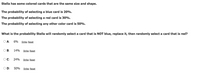 Stella has some colored cards that are the same size and shape.
The probability of selecting a blue card is 20%.
The probability of selecting a red card is 30%.
The probability of selecting any other color card is 50%.
What is the probability Stella will randomly select a card that is NOT blue, replace it, then randomly select a card that is red?
O A:
6% Strike Reset
OB:
14%
Strike Reset
OC:
24%
Strike Reset
OD:
50%
Strike Reset
