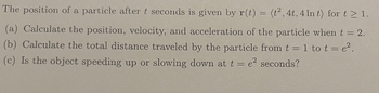 The position of a particle after \( t \) seconds is given by \( \mathbf{r}(t) = \langle t^2, 4t, 4\ln t \rangle \) for \( t \geq 1 \).

(a) Calculate the position, velocity, and acceleration of the particle when \( t = 2 \).

(b) Calculate the total distance traveled by the particle from \( t = 1 \) to \( t = e^2 \).

(c) Is the object speeding up or slowing down at \( t = e^2 \) seconds?