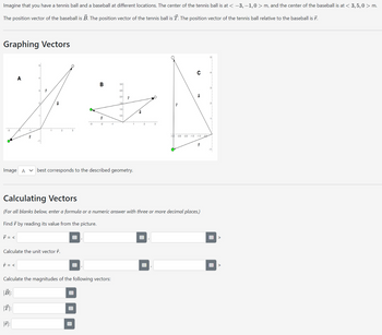 Imagine that you have a tennis ball and a baseball at different locations. The center of the tennis ball is at < −3,−1,0> m, and the center of the baseball is at < 3, 5,0 > m.
The position vector of the baseball is B. The position vector of the tennis ball is T. The position vector of the tennis ball relative to the baseball is 7.
Graphing Vectors
Image A
7² = <
↑ = <
10 16
A
Calculate the unit vector î.
B:
T:
7
7:
7
हिं
B
Calculate the magnitudes of the following vectors:
7
-2
-1
3.0
2.5
2.0
15
1.0
0.5
✓ best corresponds to the described geometry.
Calculating Vectors
(For all blanks below, enter a formula or a numeric answer with three or more decimal places.)
Find by reading its value from the picture.
7
B
-ah
B
C
☎
-2.5 -20 -1.5 -1.0 -0
#
B
>