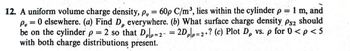 12. A uniform volume charge density, p, = 60p C/m³, lies within the cylinder p = 1 m, and
P, = 0 elsewhere. (a) Find D, everywhere. (b) What surface charge density Ps2 should
be on the cylinder p = 2 so that Dolp=2- = 2Dpp=2+? (c) Plot D, vs. p for 0 < p < 5
with both charge distributions present.