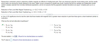 Researchers conducted a study to determine whether magnets are effective in treating back pain. Pain was measured using the visual analog scale, and the results
shown below are among the results obtained in the study. Higher scores correspond to greater pain levels. Assume that the two samples are independent simple
random samples selected from normally distributed populations, and do not assume that the population standard deviations are equal. Complete parts (a) to (c)
below.
Reduction in Pain Level After Magnet Treatment (u, ): n= 20, x= 0.55, s= 0.91
Reduction in Pain Level After Sham Treatment (H2): n= 20, x= 0.46, s = 1.31
a. Use a 0.05 significance level to test the claim that those treated with magnets have a greater mean reduction in pain than those given a sham treatment (similar to
a placebo).
What are the null and alternative hypotheses?
VA. Họ: H1 = H2
H1: H1 > H2
O B. Ho: H1 = H2
O C. Ho: H1 <H2
H1: H12 H2
O D. Ho: H1 # H2
H1: H1 < H2
The test statistic, t, is 0.25 . (Round to two decimal places as needed.)
The P-value is (Round to three decimal places as needed.)
