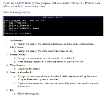 Create an Address Book Python program that can contain 100 entries. Provide data
validation for both data and responses.
Below is a sample output.
What would you like to do?
1.
Add
2. Edit
3. Delete
4. Uiew
Contact
Contact
Contact
Contacts
5. Search Address Book
6. Exit
Choose an option:
1. Add contact
a. Prompt the user for the first name, last name, address, and contact number.
2. Edit Contact
a. Prompt the user for the entry number he wants to edit.
3. Delete Contact
a. Prompt the user to enter the entry number to be deleted.
b. After deleting a record, all succeeding entries will move forward.
4. View Contacts
Address Book-
a. Display all the entries.
6. Exit
5. Search address book
a.
Prompt the user to search the address book (a) by first name, (b) by last name,
(c) by address or (d) by contact number.
b. Display all the entries that matched the query. Else, notify the user that the entry
doesn't exist.
a. Closes the program.