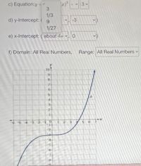 c) Equation:y
3
1/3
d) y-Intercept: ( 9
-3
1/27
e) x-Intercept: ( about 4+ v. 0
f) Domain: All Real Numbers,
Range: All Real Numbers
10
7-
6.
-6 5 4 3 2
2-
4-
6.
>
643
