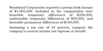 Woodward Corporation reported a pretax book income
of $1,000,000. Included in the computation were
favorable temporary differences of $200,000,
unfavorable temporary differences of $50,000, and
favorable permanent differences of $100,000.
Assuming a tax rate of 34 percent, compute the
company's current income tax expense or benefit.