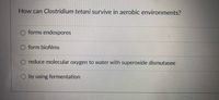 **Question: How can Clostridium tetani survive in aerobic environments?**

- ○ forms endospores
- ○ form biofilms
- ○ reduce molecular oxygen to water with superoxide dismutase
- ○ by using fermentation

There are no graphs or diagrams present in the image.