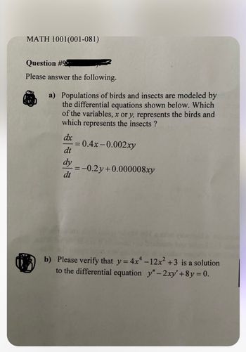 MATH 1001(001-081)
Question #9
Please answer the following.
a) Populations of birds and insects are modeled by
the differential equations shown below. Which
of the variables, x or y, represents the birds and
which represents the insects?
dx
= 0.4x-0.002xy
dt
dy = -0.2y+0.000008xy
dt
b) Please verify that y=4x-12x² +3 is a solution
to the differential equation y"-2xy' +8y = 0.