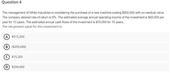 Question 4
The management of White Industries is considering the purchase of a new machine costing $500,000 with no residual value.
The company desired rate of return is 6%. The estimated average annual operating income of the investment is $40,000 per
year for 10 years. The estimated annual cash flows of the investment is $70,000 for 10 years..
The net present value for this investment is:
A $515,200
B ($205,600)
D
$15,200
$294,400