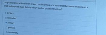 Long-range interactions (with respect to the amino acid sequence) between residues on a
single polypeptide chain dictate which level of protein structure?
O tertiary
O secondary
primary
O globular
O quaternary