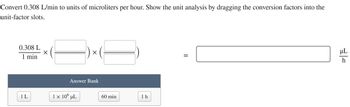 Convert 0.308 L/min to units of microliters per hour. Show the unit analysis by dragging the conversion factors into the
unit-factor slots.
0.308 L
1 min
1L
X
X
Answer Bank
1 × 10⁰ µL
60 min
1h
=
µL
h