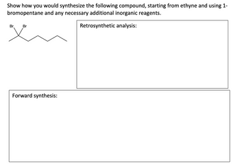 Show how you would synthesize the following compound, starting from ethyne and using 1-
bromopentane and any necessary additional inorganic reagents.
Retrosynthetic analysis:
Br
Br
Forward synthesis: